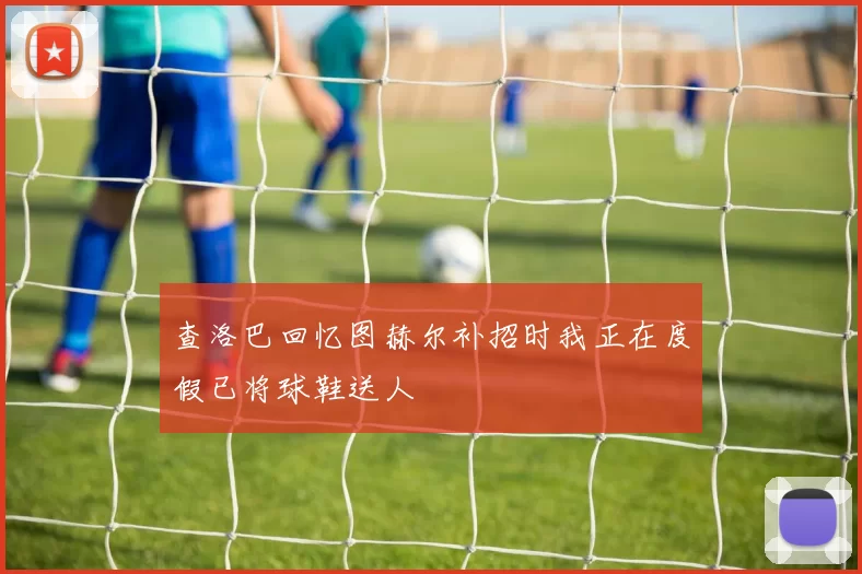 查洛巴回忆图赫尔补招时我正在度假已将球鞋送人