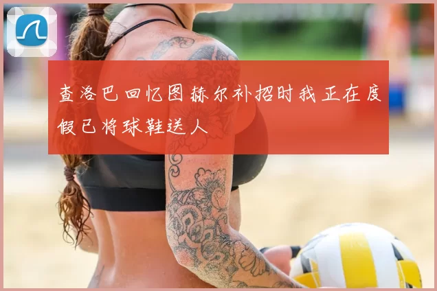 查洛巴回忆图赫尔补招时我正在度假已将球鞋送人