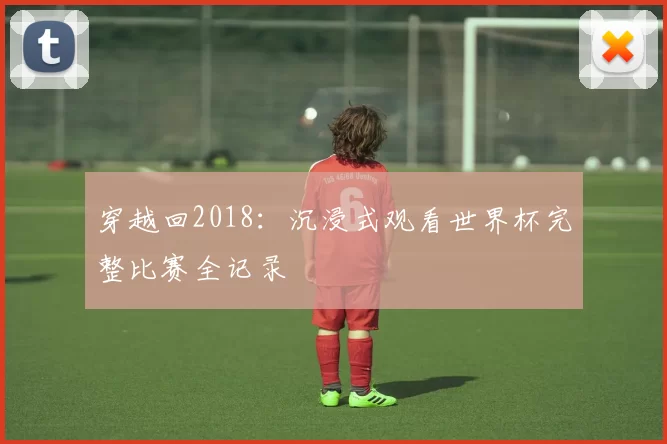 穿越回2018：沉浸式观看世界杯完整比赛全记录