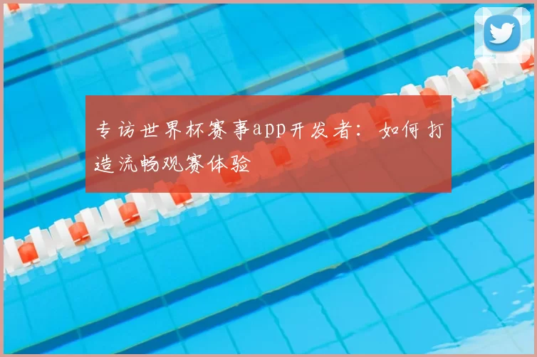 专访世界杯赛事app开发者:如何打造流畅观赛体验