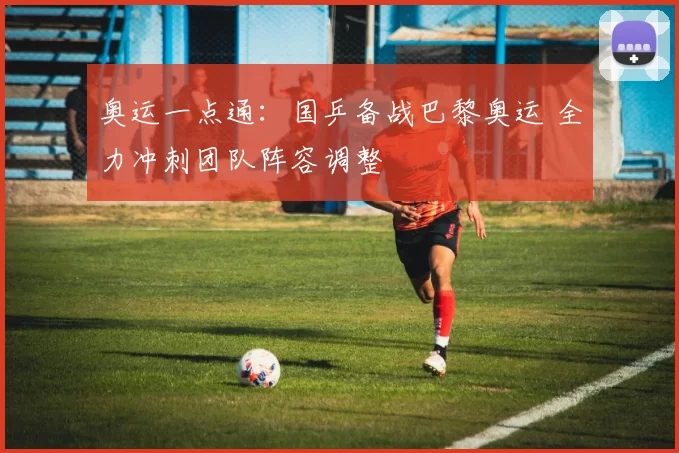 奥运一点通：国乒备战巴黎奥运 全力冲刺团队阵容调整