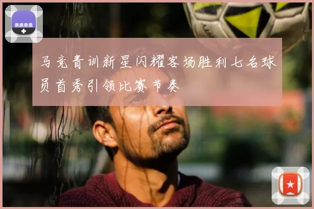 马竞青训新星闪耀客场胜利七名球员首秀引领比赛节奏