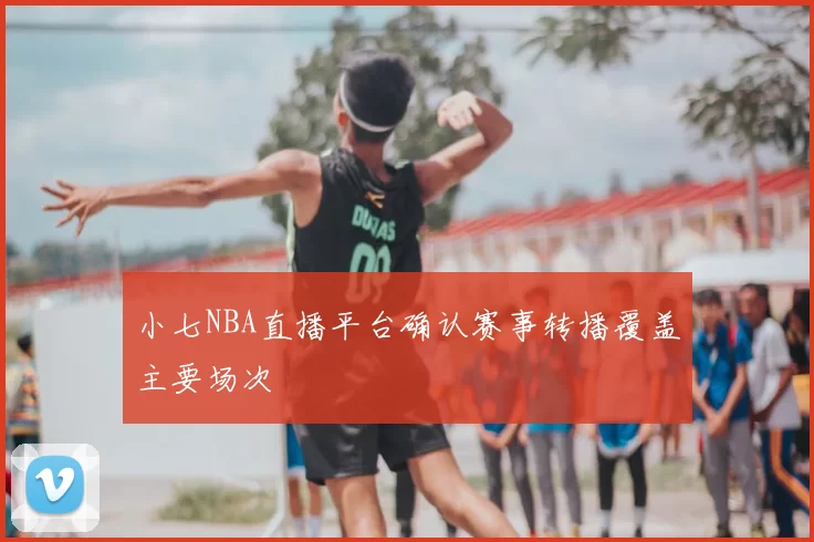 小七NBA直播平台确认赛事转播覆盖主要场次