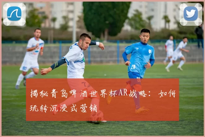 揭秘青岛啤酒世界杯AR战略：如何玩转沉浸式营销