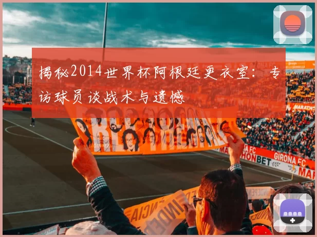 揭秘2014世界杯阿根廷更衣室：专访球员谈战术与遗憾