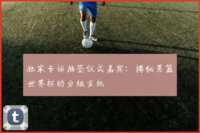 独家专访抽签仪式嘉宾:揭秘男篮世界杯的分组玄机