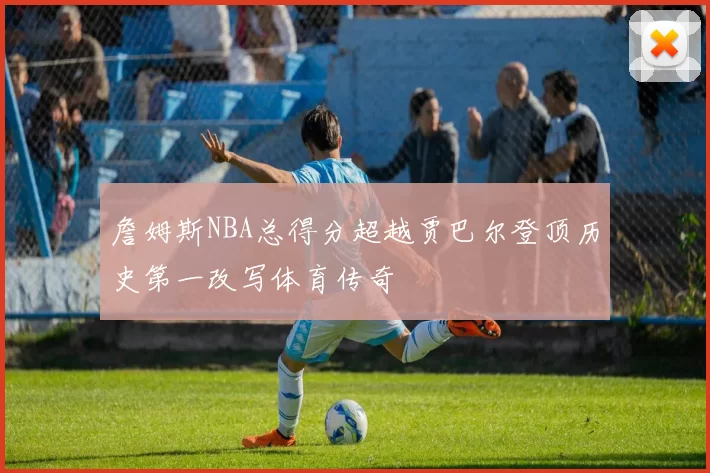 詹姆斯NBA总得分超越贾巴尔登顶历史第一改写体育传奇