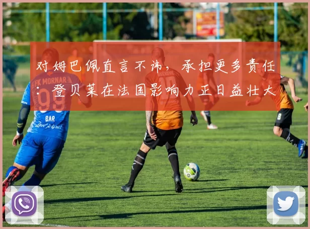 对姆巴佩直言不讳，承担更多责任：登贝莱在法国影响力正日益壮大
