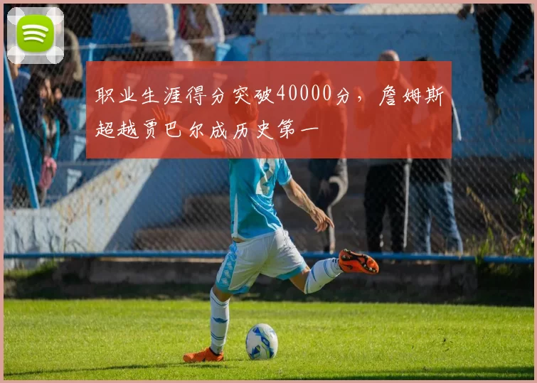 职业生涯得分突破40000分，詹姆斯超越贾巴尔成历史第一