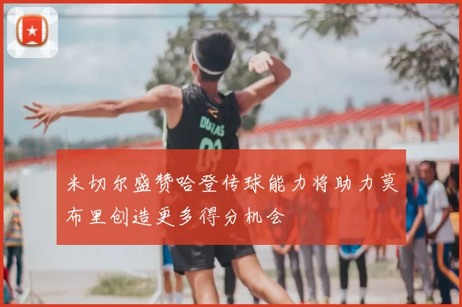 米切尔盛赞哈登传球能力将助力莫布里创造更多得分机会