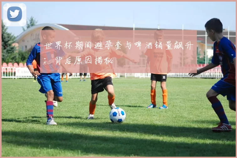 世界杯期间避孕套与啤酒销量飙升:背后原因揭秘