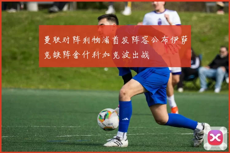 曼联对阵利物浦首发阵容公布伊萨克缺阵舍什科加克波出战