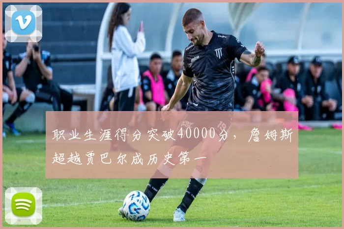 职业生涯得分突破40000分，詹姆斯超越贾巴尔成历史第一