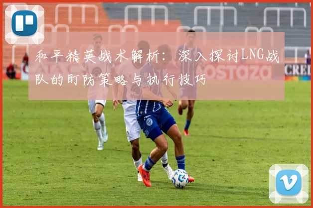 和平精英战术解析：深入探讨LNG战队的盯防策略与执行技巧