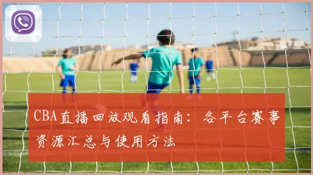 CBA直播回放观看指南：各平台赛事资源汇总与使用方法