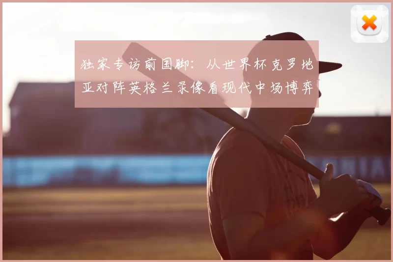 独家专访前国脚:从世界杯克罗地亚对阵英格兰录像看现代中场博弈
