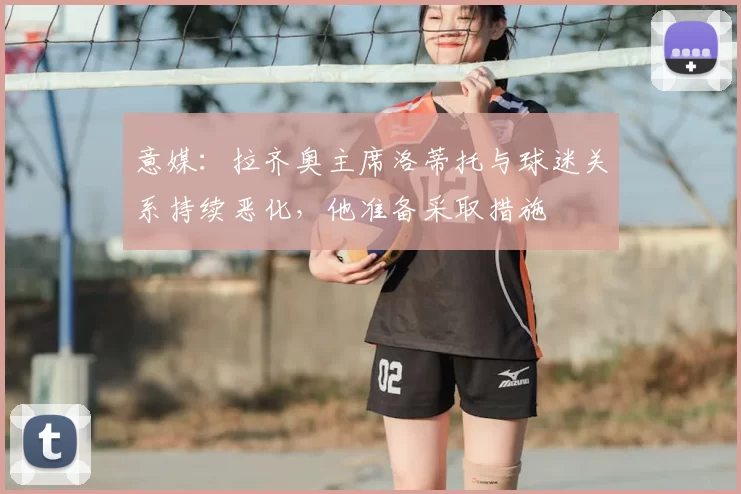 意媒：拉齐奥主席洛蒂托与球迷关系持续恶化，他准备采取措施
