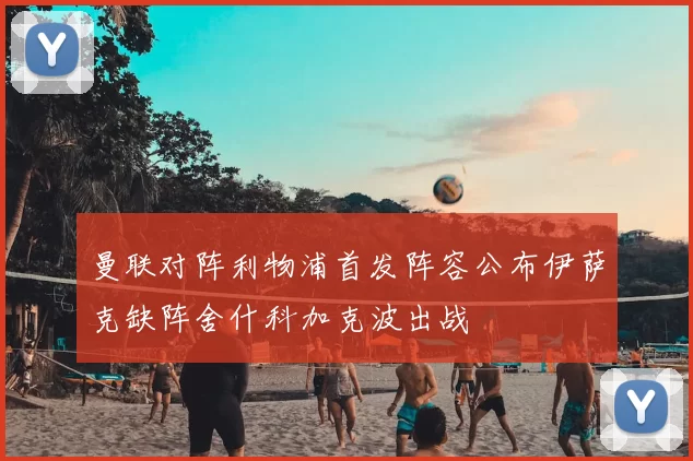 曼联对阵利物浦首发阵容公布伊萨克缺阵舍什科加克波出战