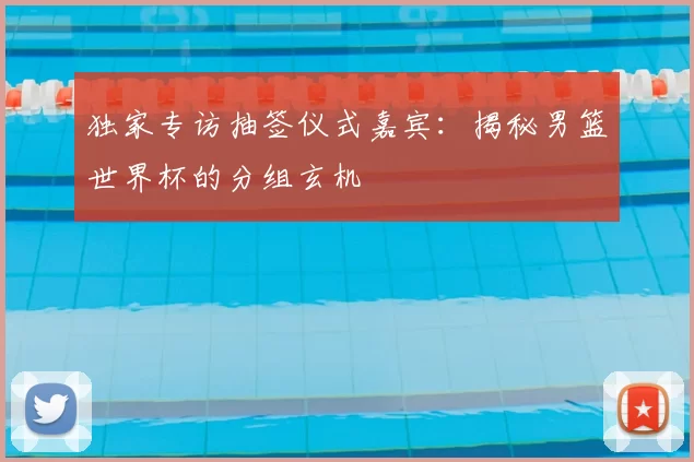 独家专访抽签仪式嘉宾：揭秘男篮世界杯的分组玄机