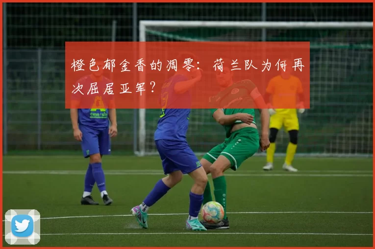 橙色郁金香的凋零：荷兰队为何再次屈居亚军？