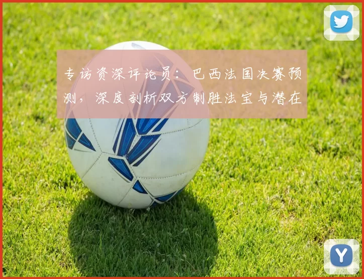 专访资深评论员：巴西法国决赛预测，深度剖析双方制胜法宝与潜在变数