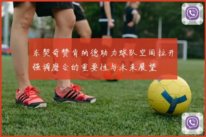 东契奇赞肯纳德助力球队空间拉开强调磨合的重要性与未来展望