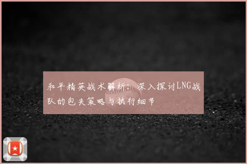 和平精英战术解析：深入探讨LNG战队的包夹策略与执行细节