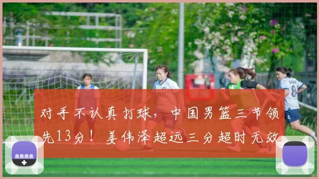 对手不认真打球，中国男篮三节领先13分！姜伟泽超远三分超时无效