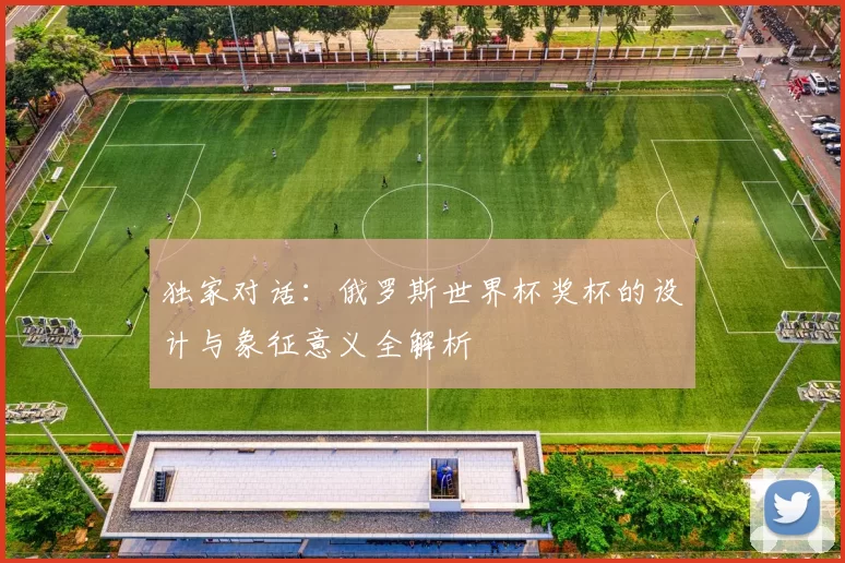 独家对话：俄罗斯世界杯奖杯的设计与象征意义全解析