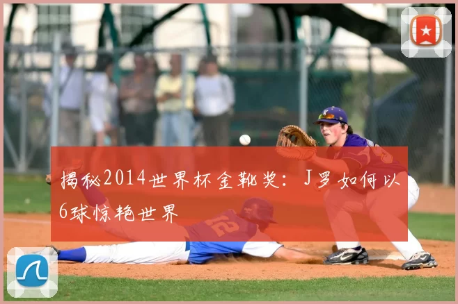 揭秘2014世界杯金靴奖:J罗如何以6球惊艳世界