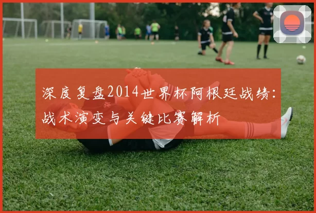深度复盘2014世界杯阿根廷战绩：战术演变与关键比赛解析