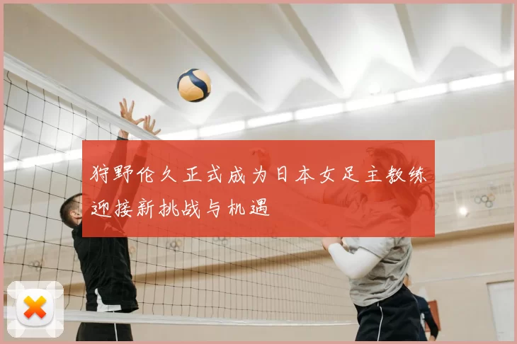 狩野伦久正式成为日本女足主教练迎接新挑战与机遇