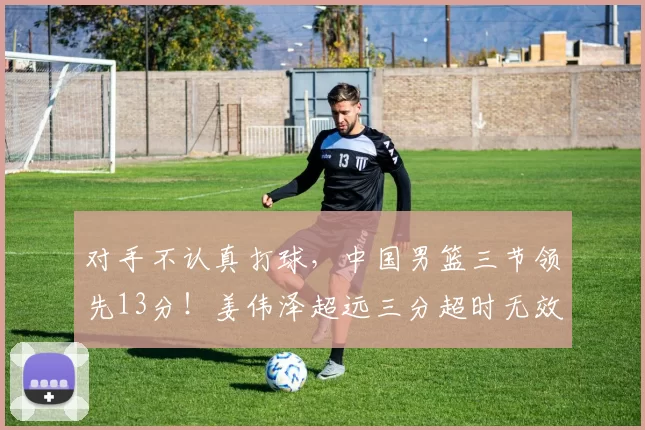 对手不认真打球，中国男篮三节领先13分！姜伟泽超远三分超时无效