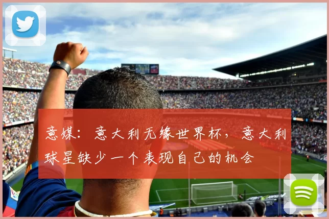 意媒:意大利无缘世界杯,意大利球星缺少一个表现自己的机会