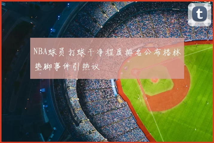 NBA球员打球干净程度排名公布格林垫脚事件引热议