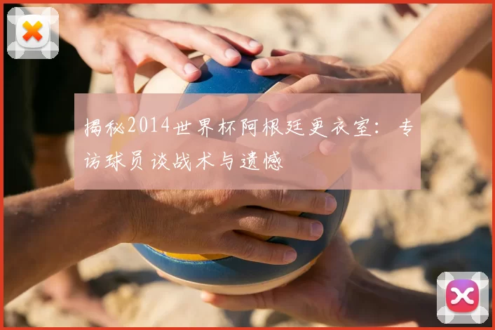 揭秘2014世界杯阿根廷更衣室:专访球员谈战术与遗憾