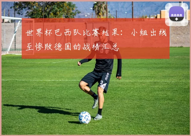 世界杯巴西队比赛结果：小组出线至惨败德国的战绩汇总