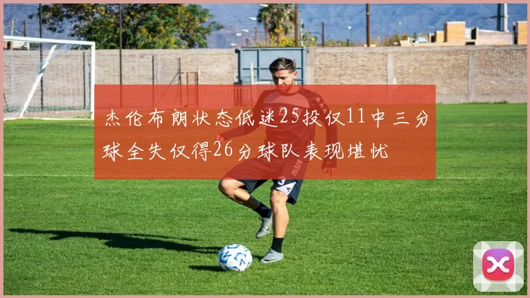 杰伦布朗状态低迷25投仅11中三分球全失仅得26分球队表现堪忧
