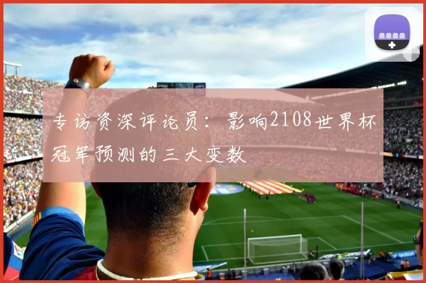 专访资深评论员:影响2108世界杯冠军预测的三大变数