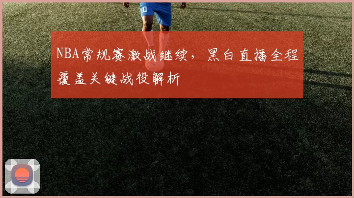 NBA常规赛激战继续,黑白直播全程覆盖关键战役解析