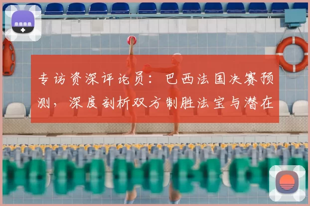 专访资深评论员:巴西法国决赛预测,深度剖析双方制胜法宝与潜在变数