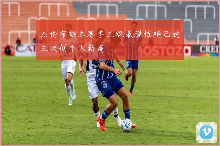 杰伦布朗本赛季三双表现惊艳已达三次创个人新高