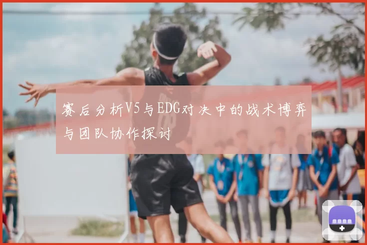 赛后分析V5与EDG对决中的战术博弈与团队协作探讨