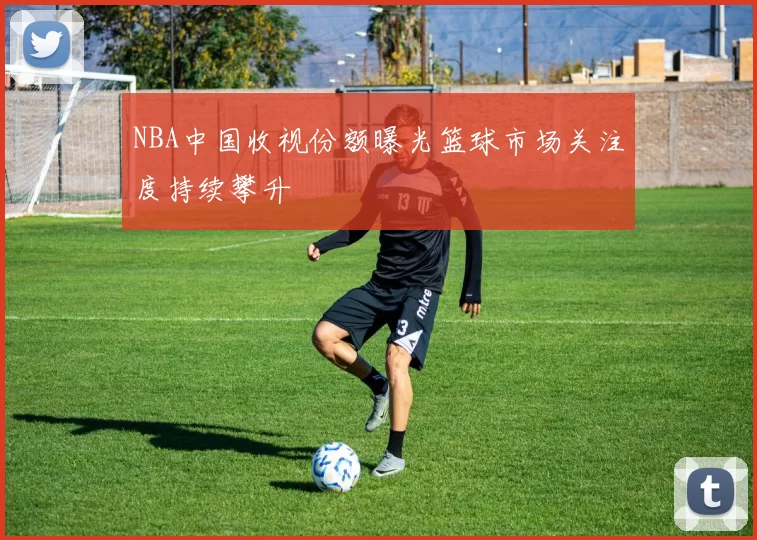 NBA中国收视份额曝光篮球市场关注度持续攀升