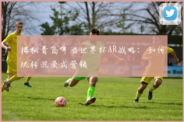 揭秘青岛啤酒世界杯AR战略：如何玩转沉浸式营销