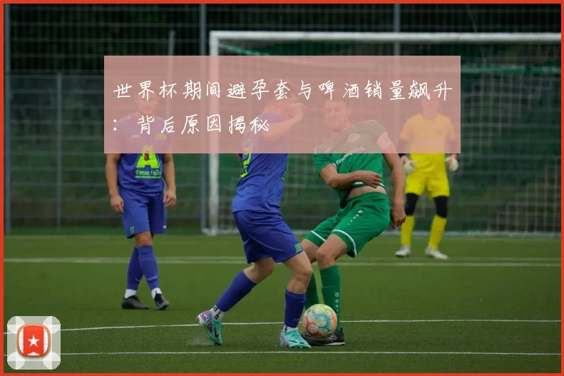 世界杯期间避孕套与啤酒销量飙升:背后原因揭秘