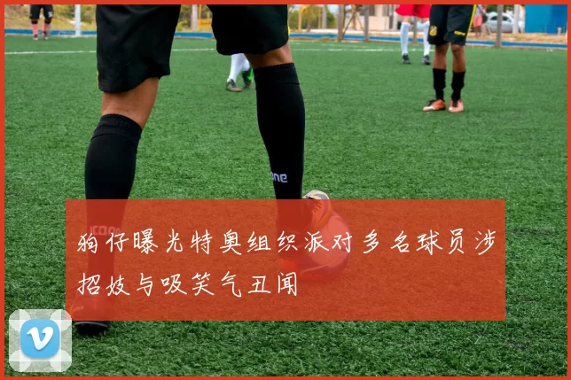 狗仔曝光特奥组织派对多名球员涉招妓与吸笑气丑闻