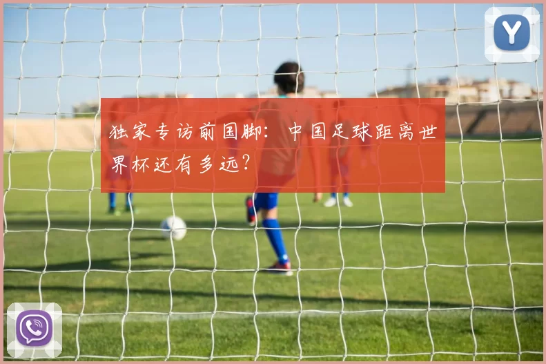 独家专访前国脚:中国足球距离世界杯还有多远?