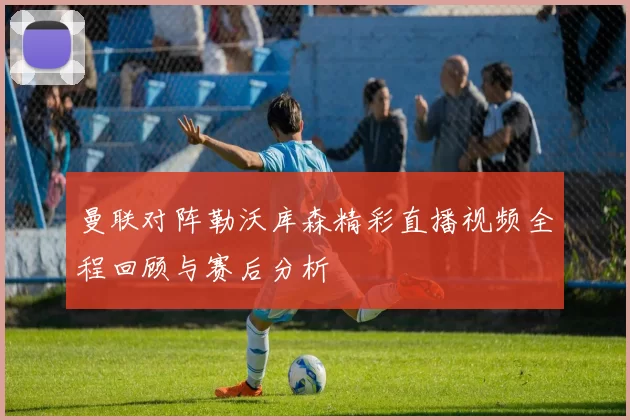 曼联对阵勒沃库森精彩直播视频全程回顾与赛后分析