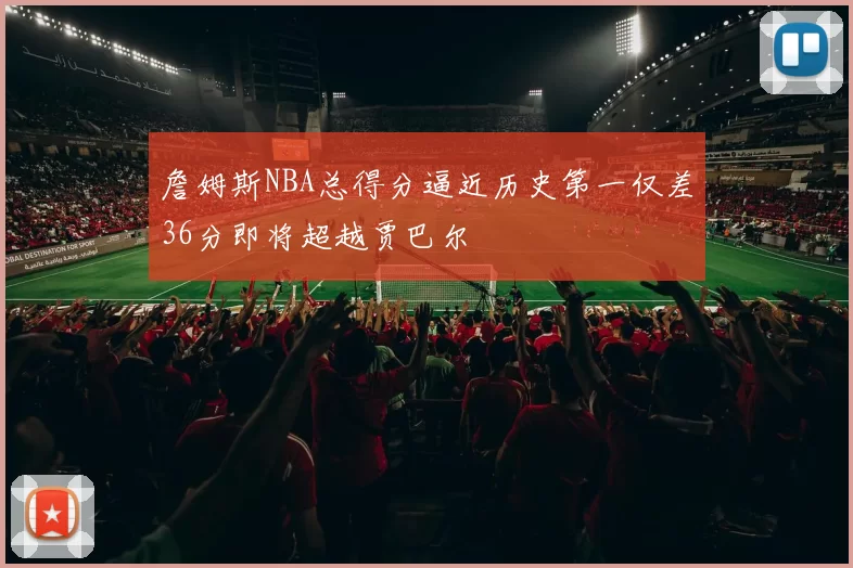 詹姆斯NBA总得分逼近历史第一仅差36分即将超越贾巴尔